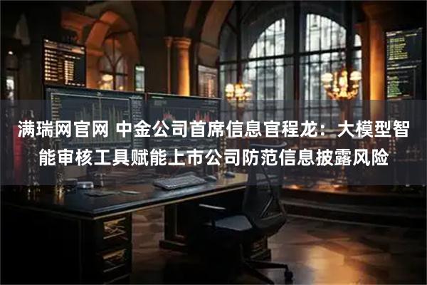 满瑞网官网 中金公司首席信息官程龙：大模型智能审核工具赋能上市公司防范信息披露风险