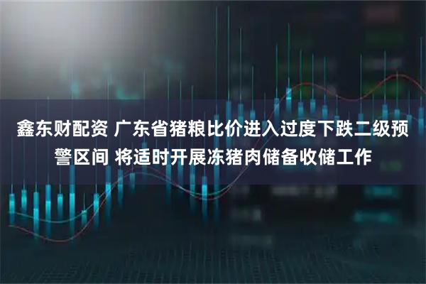 鑫东财配资 广东省猪粮比价进入过度下跌二级预警区间 将适时开展冻猪肉储备收储工作
