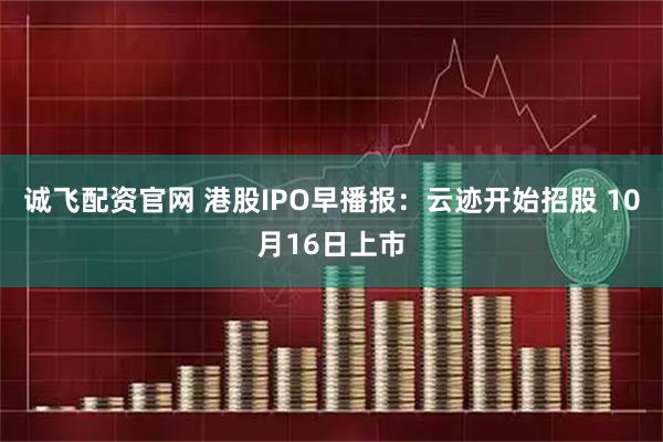 诚飞配资官网 港股IPO早播报：云迹开始招股 10月16日上市