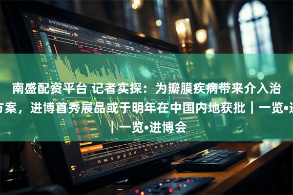 南盛配资平台 记者实探：为瓣膜疾病带来介入治疗新方案，进博首秀展品或于明年在中国内地获批｜一览•进博会