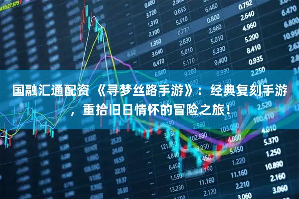 国融汇通配资 《寻梦丝路手游》：经典复刻手游，重拾旧日情怀的冒险之旅！