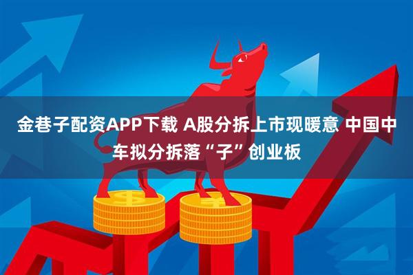 金巷子配资APP下载 A股分拆上市现暖意 中国中车拟分拆落“子”创业板
