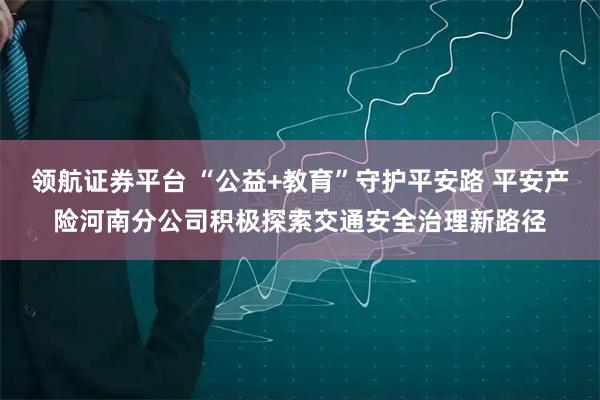 领航证券平台 “公益+教育”守护平安路 平安产险河南分公司积极探索交通安全治理新路径