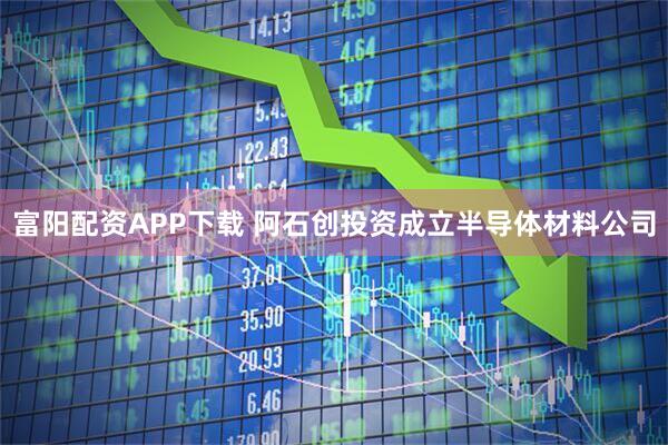 富阳配资APP下载 阿石创投资成立半导体材料公司