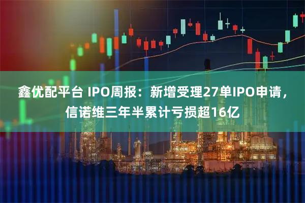 鑫优配平台 IPO周报:新增受理27单IPO申请,信诺维三年半累计亏损超16亿