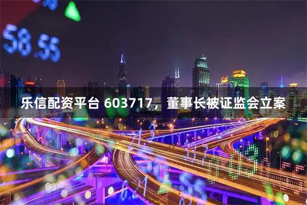 乐信配资平台 603717，董事长被证监会立案