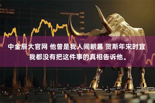中金辰大官网 他曾是我人间朝暮 贺斯年宋时宜 我都没有把这件事的真相告诉他。