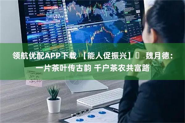 领航优配APP下载 【能人促振兴】⑮ 魏月德：一片茶叶传古韵 千户茶农共富路