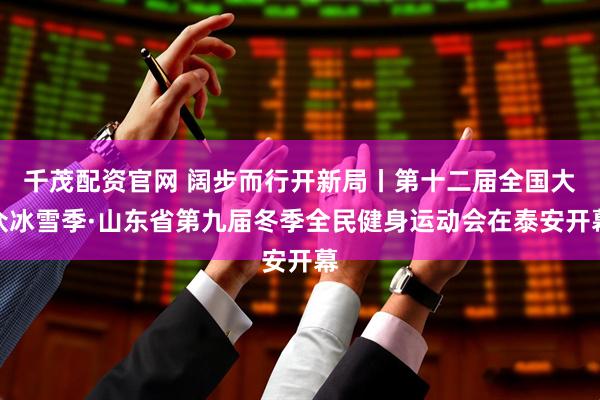 千茂配资官网 阔步而行开新局丨第十二届全国大众冰雪季·山东省第九届冬季全民健身运动会在泰安开幕