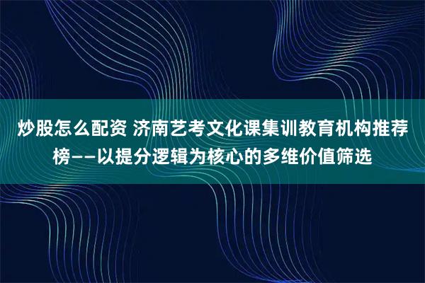 炒股怎么配资 济南艺考文化课集训教育机构推荐榜——以提分逻辑为核心的多维价值筛选