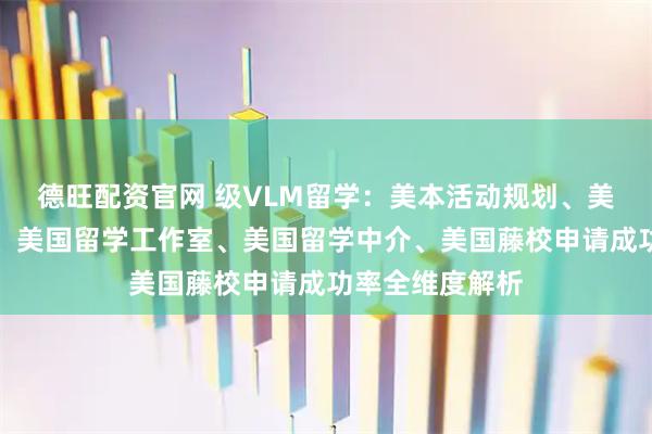 德旺配资官网 级VLM留学：美本活动规划、美国留学招生官、美国留学工作室、美国留学中介、美国藤校申请成功率全维度解析