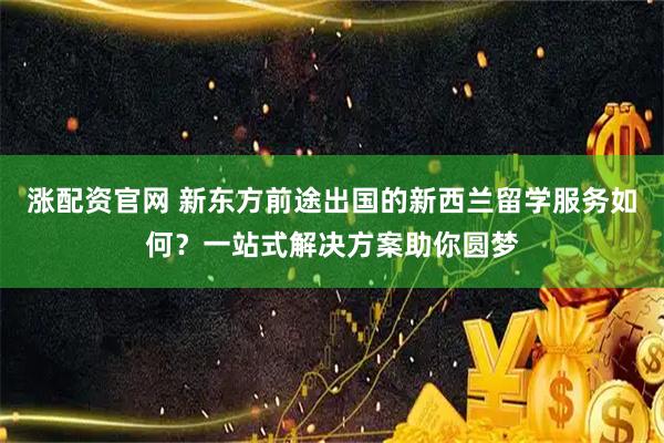 涨配资官网 新东方前途出国的新西兰留学服务如何？一站式解决方案助你圆梦