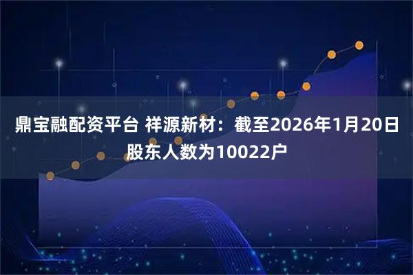 鼎宝融配资平台 祥源新材：截至2026年1月20日股东人数为10022户