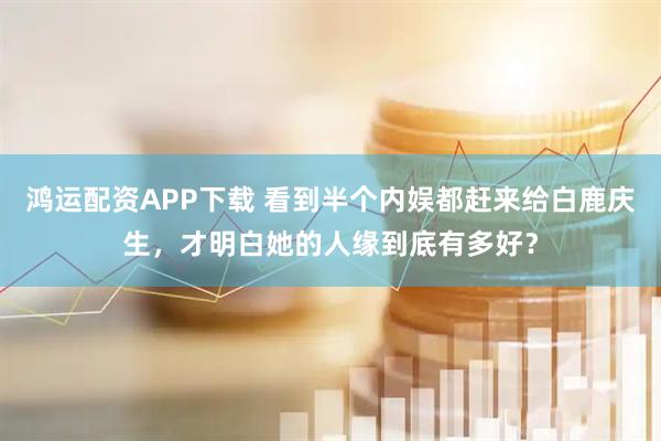 鸿运配资APP下载 看到半个内娱都赶来给白鹿庆生，才明白她的人缘到底有多好？
