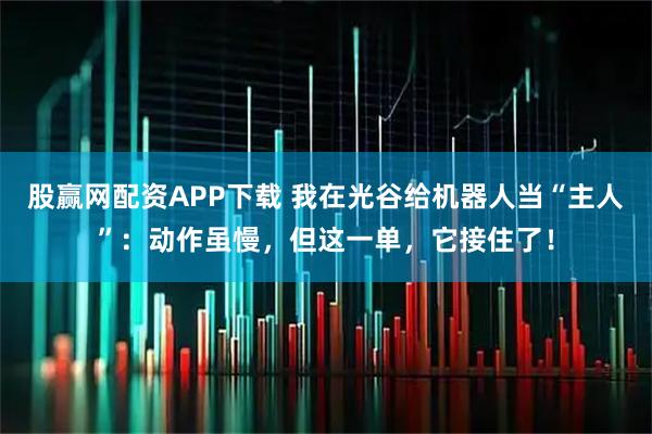 股赢网配资APP下载 我在光谷给机器人当“主人”：动作虽慢，但这一单，它接住了！