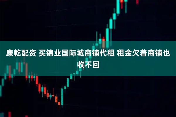 康乾配资 买锦业国际城商铺代租 租金欠着商铺也收不回