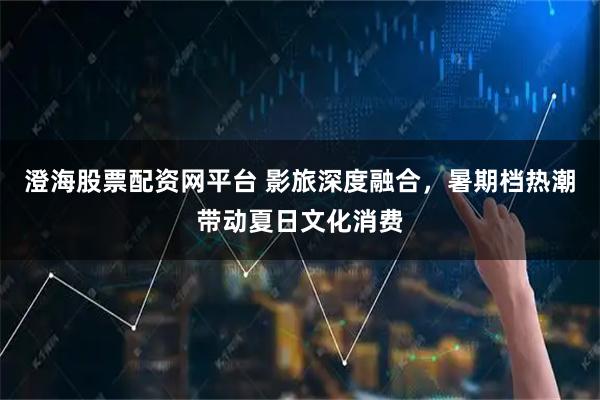 澄海股票配资网平台 影旅深度融合，暑期档热潮带动夏日文化消费